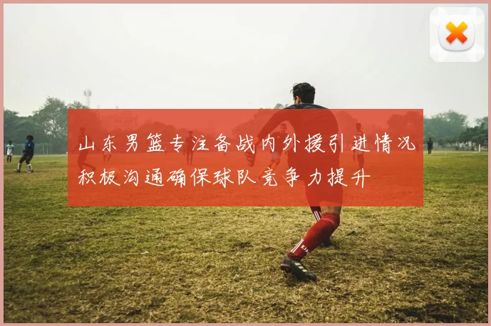 山东男篮专注备战内外援引进情况积极沟通确保球队竞争力提升