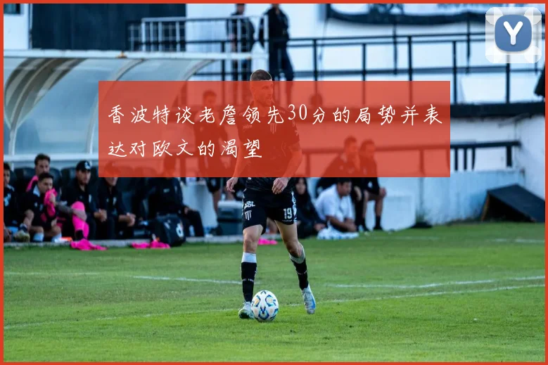 香波特谈老詹领先30分的局势并表达对欧文的渴望