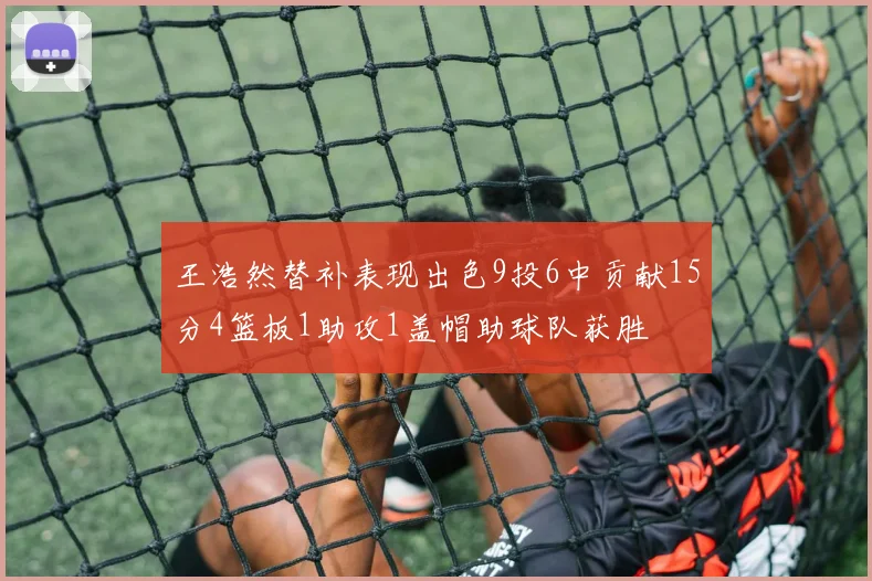 王浩然替补表现出色9投6中贡献15分4篮板1助攻1盖帽助球队获胜