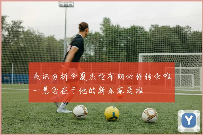 美记分析今夏杰伦布朗必将转会唯一悬念在于他的新东家是谁