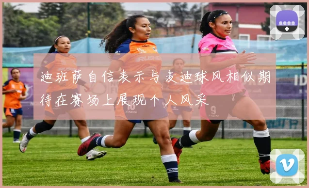 迪班萨自信表示与麦迪球风相似期待在赛场上展现个人风采