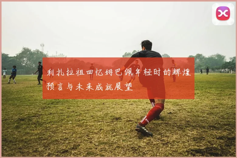 利扎拉祖回忆姆巴佩年轻时的辉煌预言与未来成就展望