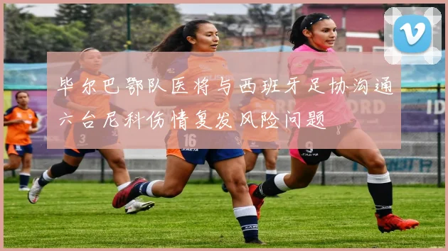 毕尔巴鄂队医将与西班牙足协沟通六台尼科伤情复发风险问题