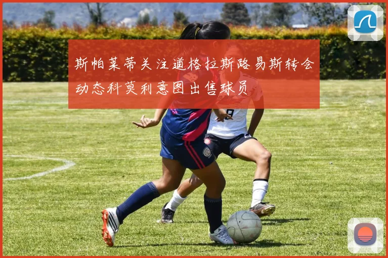 斯帕莱蒂关注道格拉斯路易斯转会动态科莫利意图出售球员