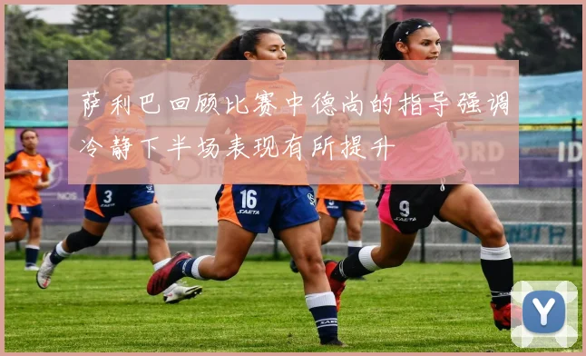 萨利巴回顾比赛中德尚的指导强调冷静下半场表现有所提升