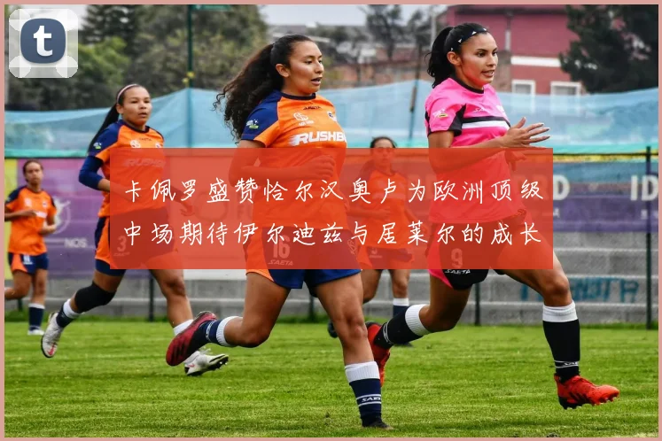 卡佩罗盛赞恰尔汉奥卢为欧洲顶级中场期待伊尔迪兹与居莱尔的成长