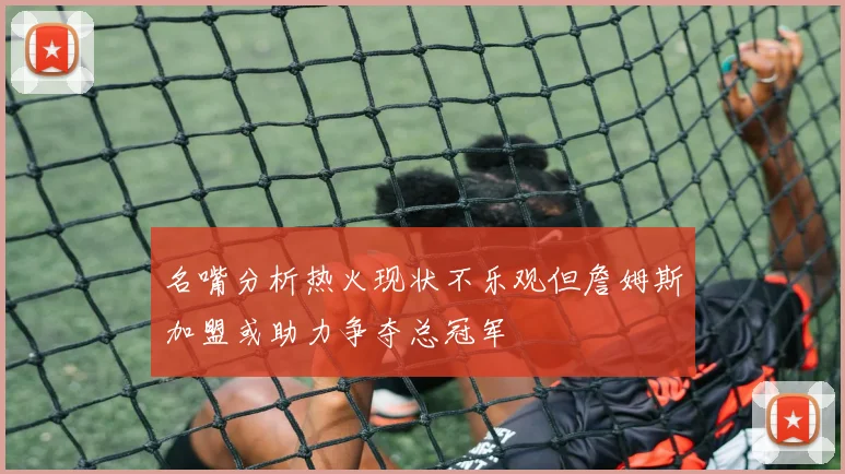 名嘴分析热火现状不乐观但詹姆斯加盟或助力争夺总冠军