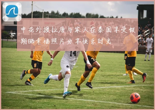 申花外援拉唐与家人在泰国享受假期晒幸福照片分享快乐时光