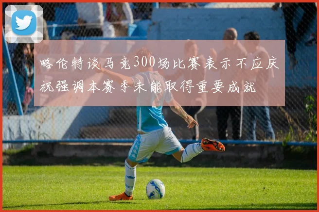 略伦特谈马竞300场比赛表示不应庆祝强调本赛季未能取得重要成就