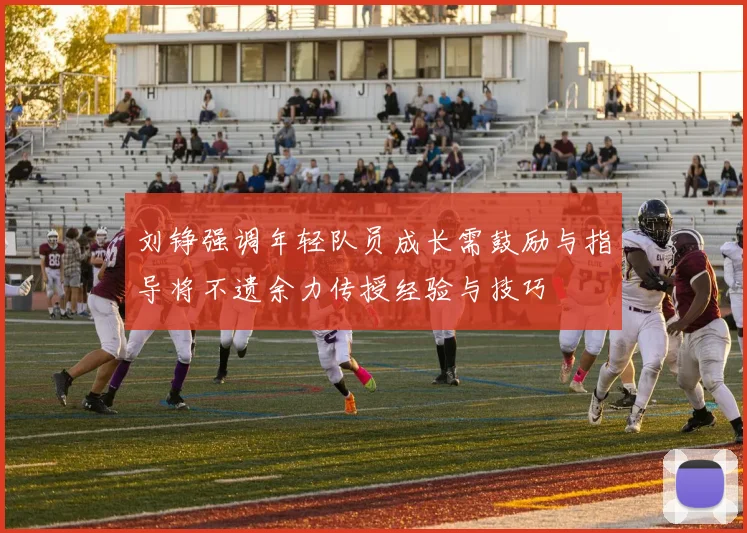 刘铮强调年轻队员成长需鼓励与指导将不遗余力传授经验与技巧