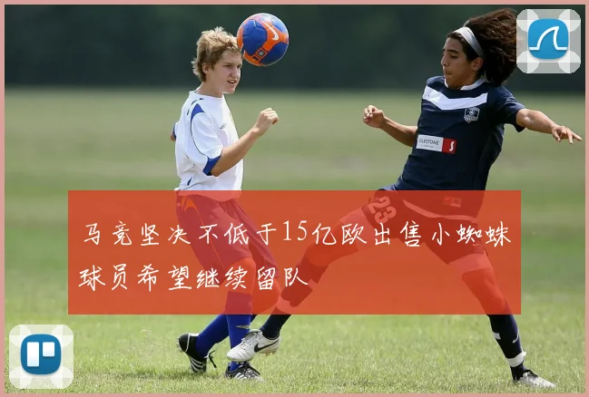 马竞坚决不低于15亿欧出售小蜘蛛球员希望继续留队