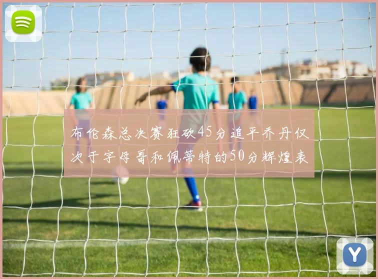 布伦森总决赛狂砍45分追平乔丹仅次于字母哥和佩蒂特的50分辉煌表现