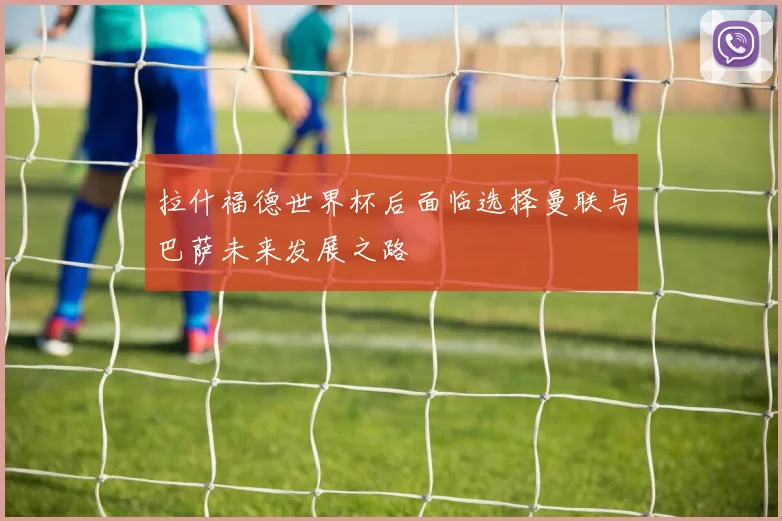 拉什福德世界杯后面临选择曼联与巴萨未来发展之路