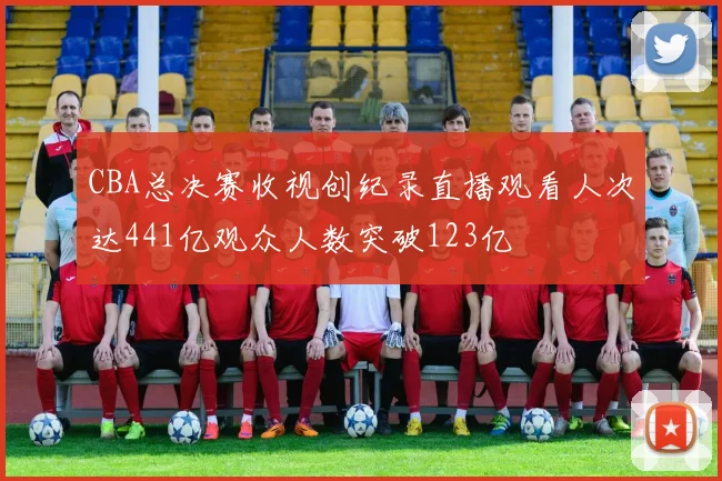 CBA总决赛收视创纪录直播观看人次达441亿观众人数突破123亿