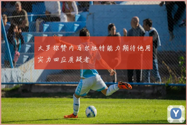 大罗称赞内马尔独特能力期待他用实力回应质疑者