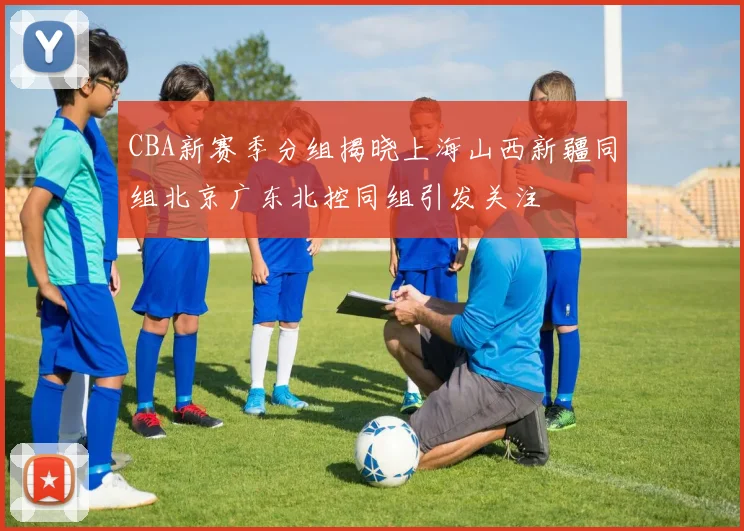 CBA新赛季分组揭晓上海山西新疆同组北京广东北控同组引发关注