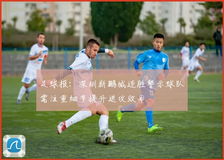 足球报：深圳新鹏城连胜警示球队需注重细节提升进攻效率