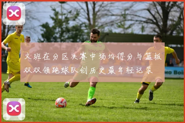 文班在分区决赛中场均得分与篮板双双领跑球队创历史最年轻记录